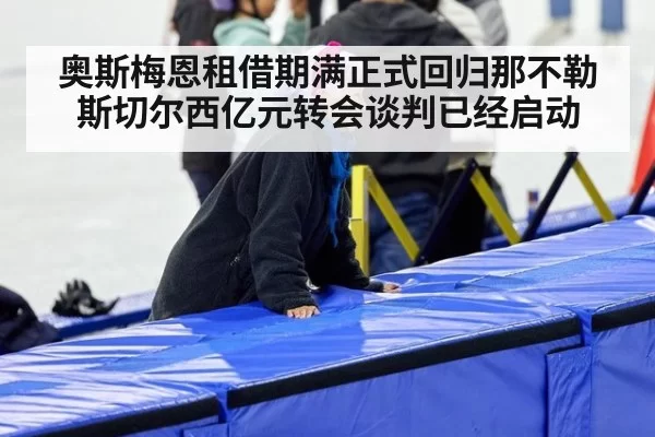 奥斯梅恩租借期满正式回归那不勒斯切尔西亿元转会谈判已经启动