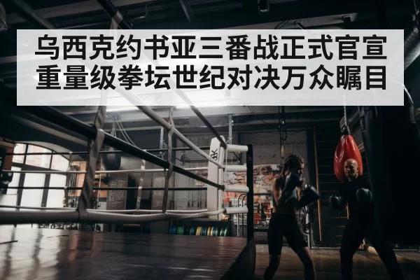 乌西克约书亚三番战正式官宣 重量级拳坛世纪对决万众瞩目